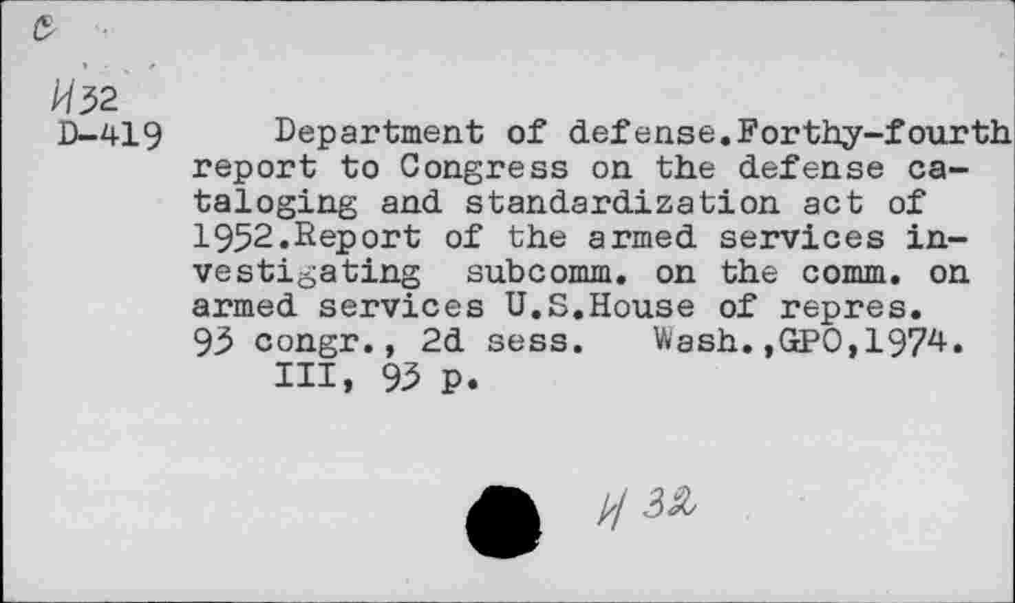 ﻿A/32
D-419 Department of defense.Forthy-fourth report to Congress on the defense cataloging and standardization act of 1952.Report of the armed services investigating subcomm, on the comm, on armed services U.S.House of repres. 93 congr., 2d sess. Wash.,GPO,1974.
HI, 93 P.